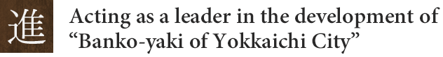 進：Acting as a leader in thedevelopment of “Banko-yaki of Yokkaichi City”